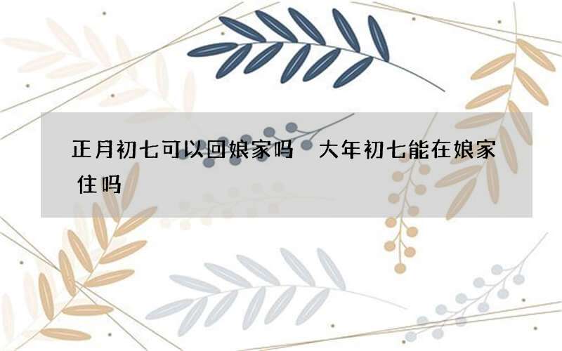 正月初七可以回娘家吗 大年初七能在娘家住吗